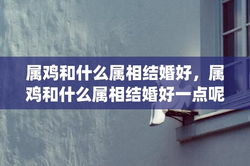 属鸡和什么属相结婚好，属鸡和什么属相结婚好一点呢(属鸡和属啥最适合在一起)