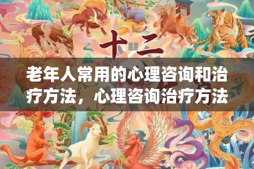 老年人常用的心理咨询和治疗方法，心理咨询治疗方法有哪些种类(心理咨询的常见形式)