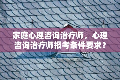 家庭心理咨询治疗师，心理咨询治疗师报考条件要求？心理咨询师自考报名