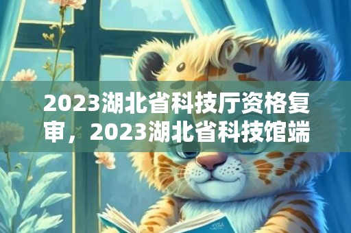 2023湖北省科技厅资格复审，2023湖北省科技馆端午节开放时间