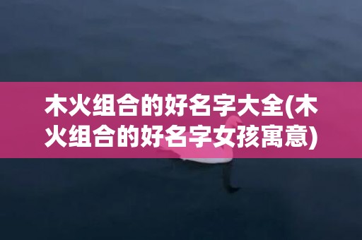 木火组合的好名字大全(木火组合的好名字女孩寓意)
