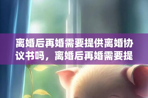 离婚后再婚需要提供离婚协议书吗，离婚后再婚需要提供什么资料？(离婚人员再婚需要什么手续)