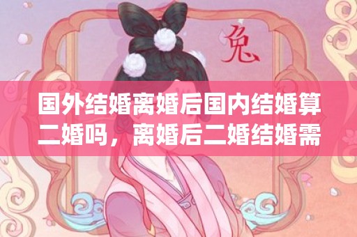 国外结婚离婚后国内结婚算二婚吗，离婚后二婚结婚需要什么证件(离婚了二婚怎么领结婚证)