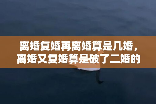 离婚复婚再离婚算是几婚，离婚又复婚算是破了二婚的命 离婚后复合的最佳时期