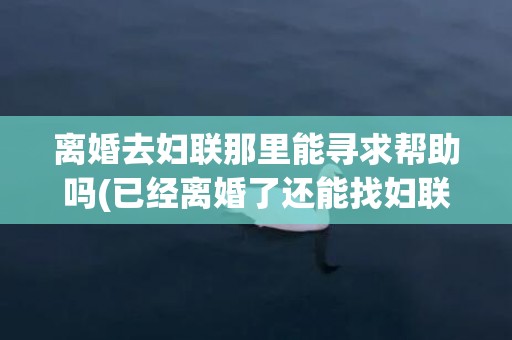 离婚去妇联那里能寻求帮助吗(已经离婚了还能找妇联吗)