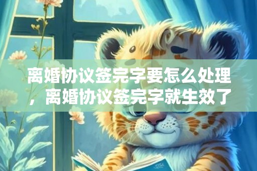 离婚协议签完字要怎么处理，离婚协议签完字就生效了么？？已签字离婚协议书有效吗