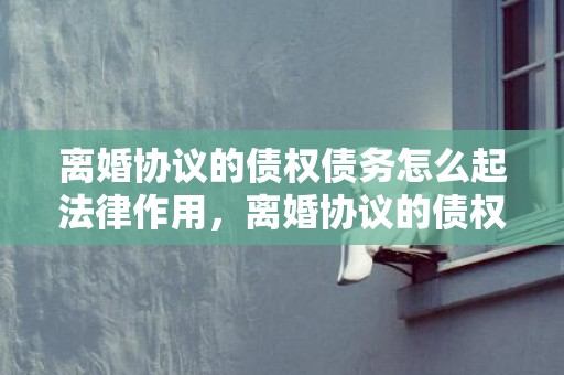 离婚协议的债权债务怎么起法律作用，离婚协议的债权债务怎么填写？ 离婚协议债务如何说明