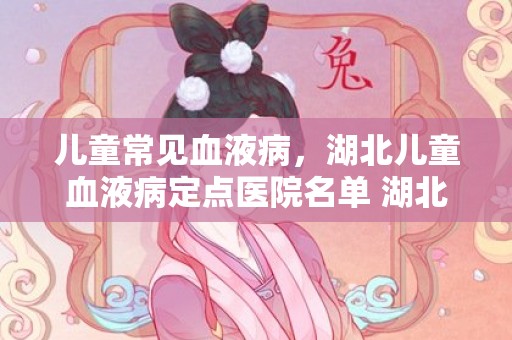 儿童常见血液病，湖北儿童血液病定点医院名单 湖北血液病医院排名