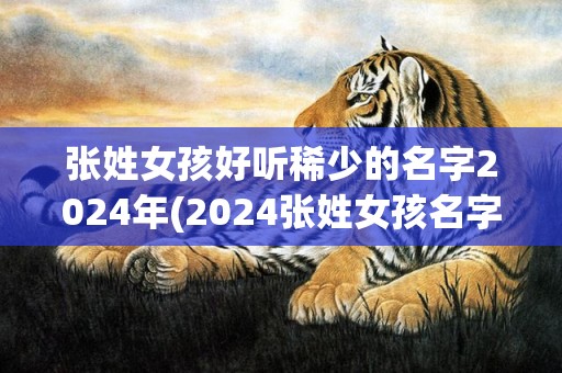 张姓女孩好听稀少的名字2024年(2024张姓女孩名字)(张姓女孩好听稀少的名字)