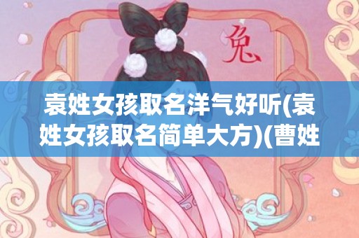 袁姓女孩取名洋气好听(袁姓女孩取名简单大方)(曹姓女孩洋气文雅取名)