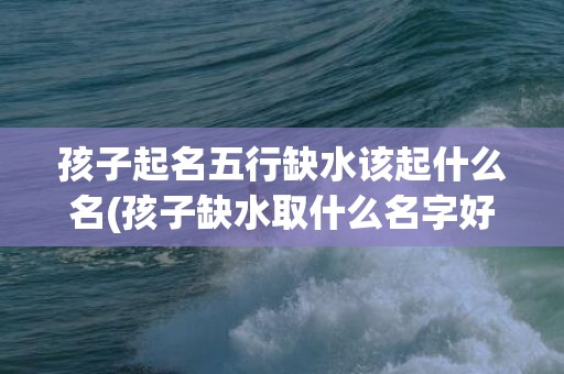 孩子起名五行缺水该起什么名(孩子缺水取什么名字好)(李姓五行缺水起名)