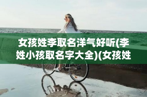 女孩姓李取名洋气好听(李姓小孩取名字大全)(女孩姓李取名洋气好听名字四个字)