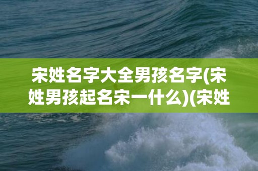 宋姓名字大全男孩名字(宋姓男孩起名宋一什么)(宋姓男孩名字大全2023年)