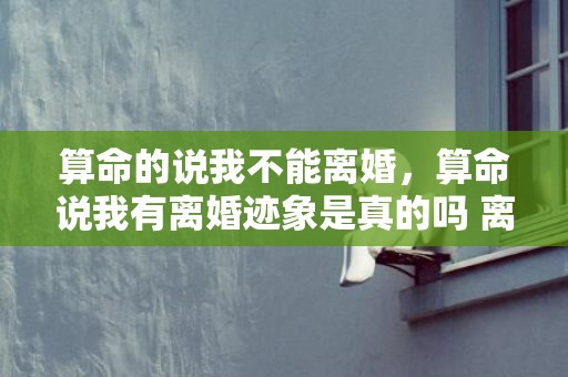 算命的说我不能离婚，算命说我有离婚迹象是真的吗 离婚女喜欢你的5个迹象