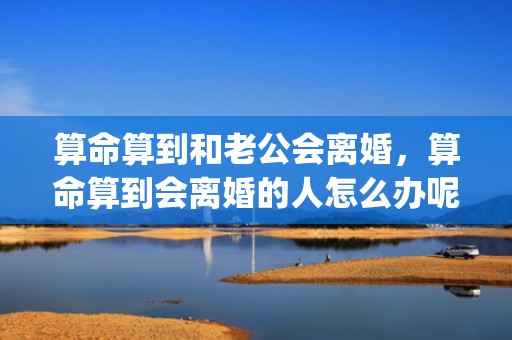 算命算到和老公会离婚，算命算到会离婚的人怎么办呢(算命算40岁前会离婚)