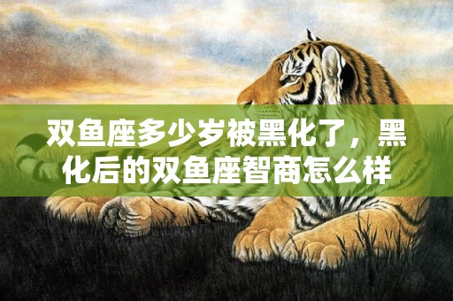 双鱼座多少岁被黑化了，黑化后的双鱼座智商怎么样