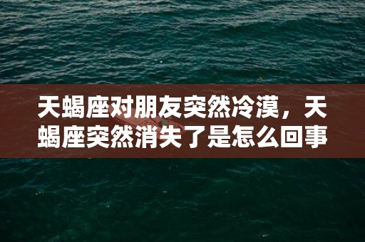 天蝎座对朋友突然冷漠，天蝎座突然消失了是怎么回事