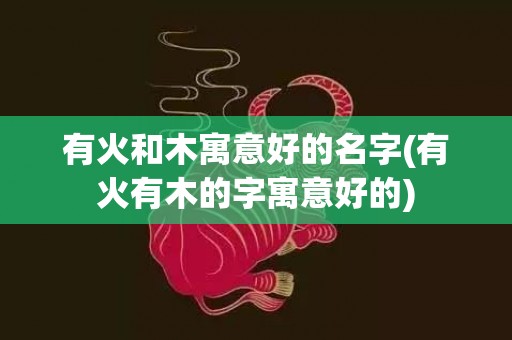 有火和木寓意好的名字(有火有木的字寓意好的)