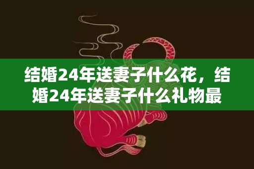 结婚24年送妻子什么花，结婚24年送妻子什么礼物最好？送什么礼物给老婆