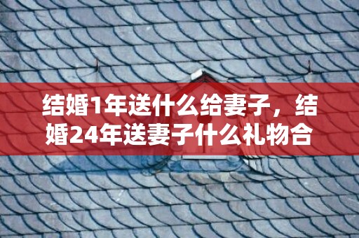 结婚1年送什么给妻子，结婚24年送妻子什么礼物合适？结婚纪念日送什么礼物给妻子合适