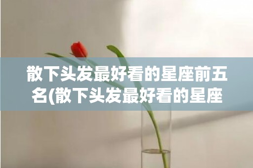 散下头发最好看的星座前五名(散下头发最好看的星座)