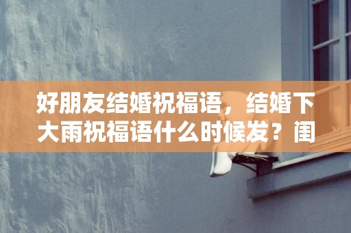 好朋友结婚祝福语，结婚下大雨祝福语什么时候发？闺蜜结婚祝福语