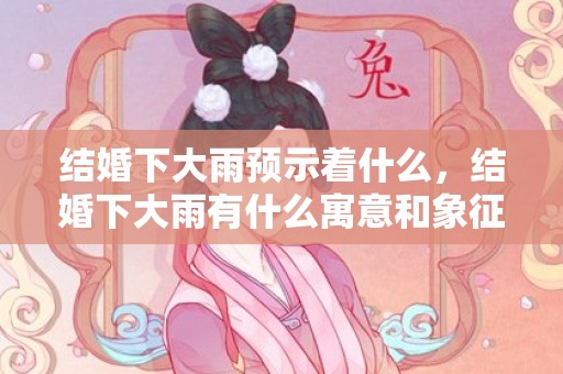 结婚下大雨预示着什么，结婚下大雨有什么寓意和象征？结婚下雨是什么预兆