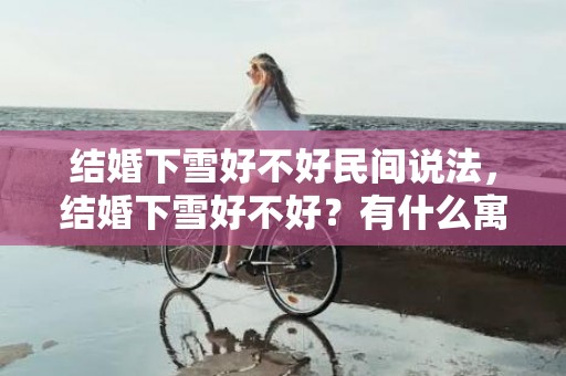 结婚下雪好不好民间说法，结婚下雪好不好？有什么寓意？结婚雪里穷雨里富