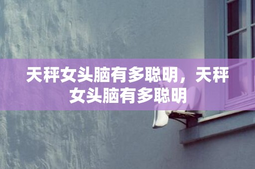 天秤女头脑有多聪明，天秤女头脑有多聪明