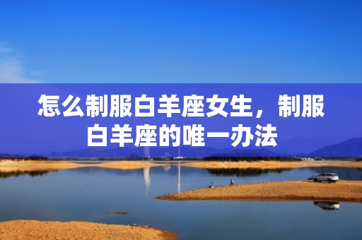 怎么制服白羊座女生，制服白羊座的唯一办法
