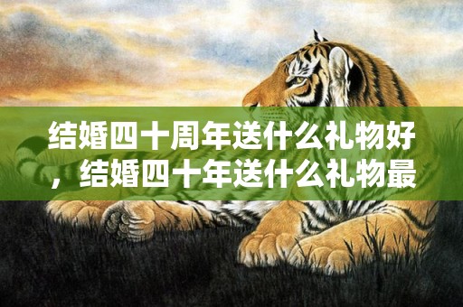 结婚四十周年送什么礼物好，结婚四十年送什么礼物最好呢 我哥结婚送什么礼物好