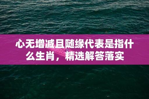 心无增减且随缘代表是指什么生肖，精选解答落实