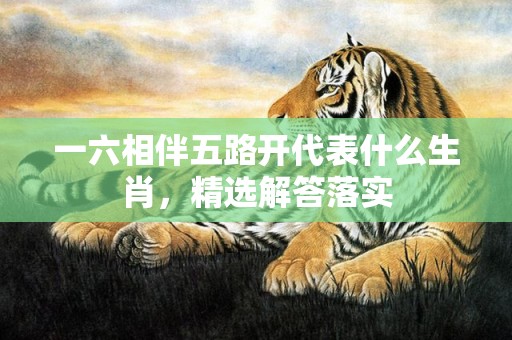 一六相伴五路开代表什么生肖，精选解答落实