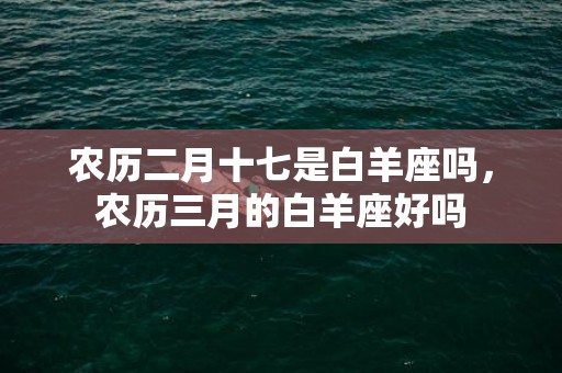 农历二月十七是白羊座吗，农历三月的白羊座好吗