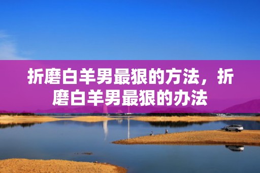 折磨白羊男最狠的方法，折磨白羊男最狠的办法