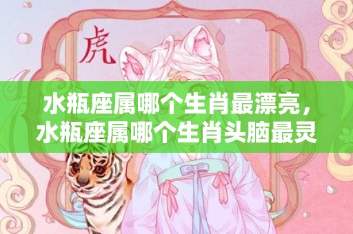 水瓶座属哪个生肖最漂亮，水瓶座属哪个生肖头脑最灵活