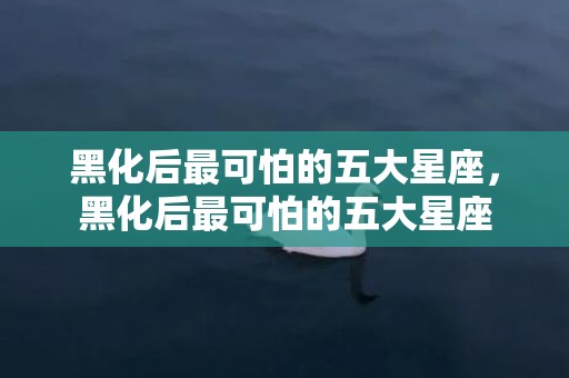 黑化后最可怕的五大星座，黑化后最可怕的五大星座