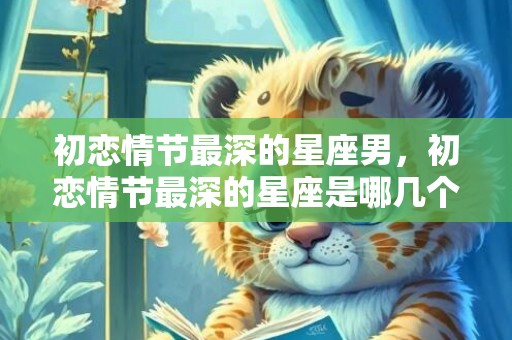 初恋情节最深的星座男，初恋情节最深的星座是哪几个