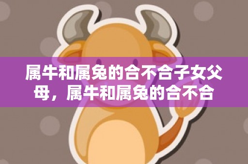 属牛和属兔的合不合子女父母，属牛和属兔的合不合