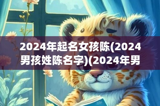 2024年起名女孩陈(2024男孩姓陈名字)(2024年男孩起名大全)