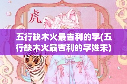 五行缺木火最吉利的字(五行缺木火最吉利的字姓宋)
