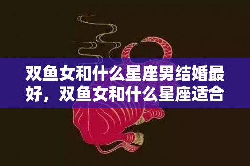 双鱼女和什么星座男结婚最好，双鱼女和什么星座适合做朋友