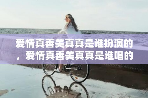 爱情真善美真真是谁扮演的，爱情真善美真真是谁唱的歌名？真善美的爱恋是哪首歌的词