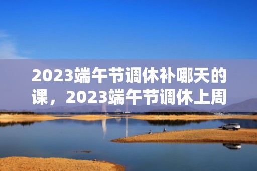 2023端午节调休补哪天的课，2023端午节调休上周几的课 端午节调休日历