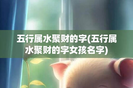 五行属水聚财的字(五行属水聚财的字女孩名字)