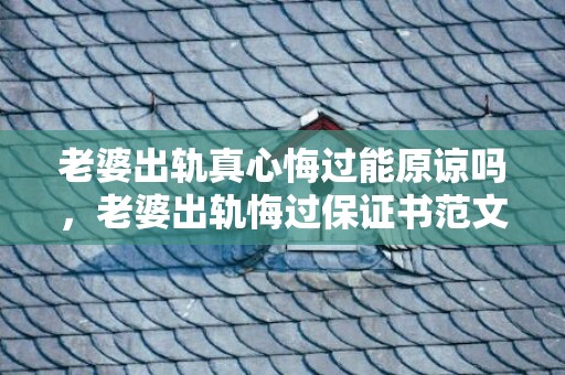 老婆出轨真心悔过能原谅吗，老婆出轨悔过保证书范文大全？男人背叛家庭保证书范文