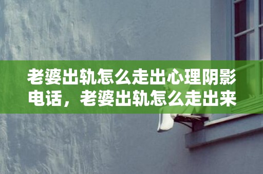 老婆出轨怎么走出心理阴影电话，老婆出轨怎么走出来阴影知乎，如何走出失恋知乎