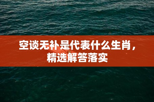 空谈无补是代表什么生肖，精选解答落实