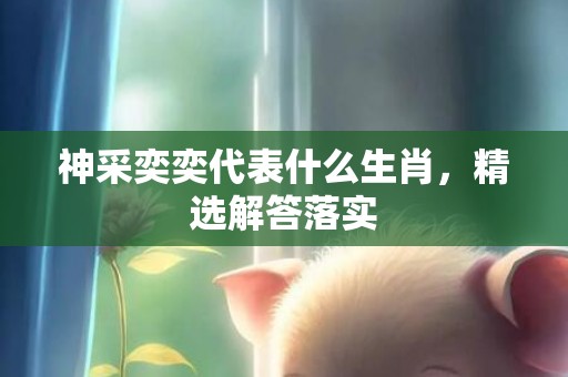 神采奕奕代表什么生肖，精选解答落实