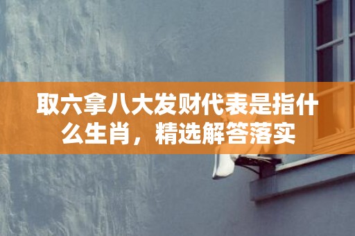 取六拿八大发财代表是指什么生肖，精选解答落实